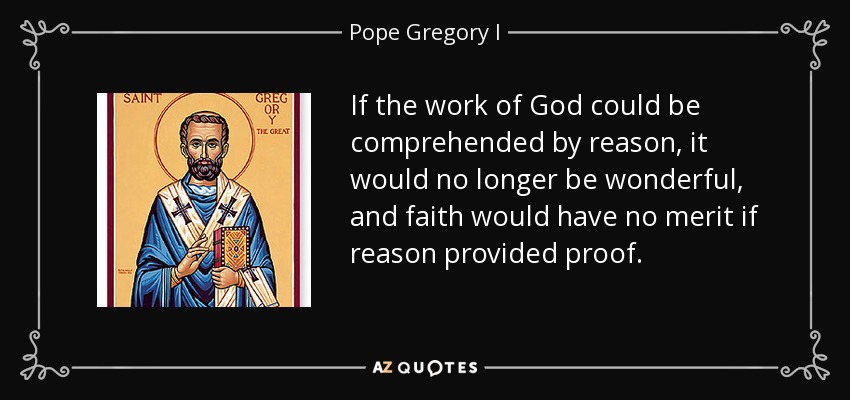 If the work of God could be comprehended by reason, it would no longer be wonderful, and faith would have no merit if reason provided proof. - Pope Gregory I