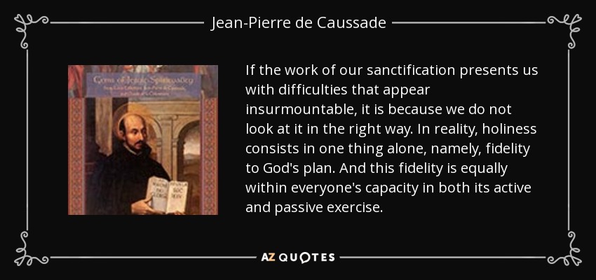 If the work of our sanctification presents us with difficulties that appear insurmountable, it is because we do not look at it in the right way. In reality, holiness consists in one thing alone, namely, fidelity to God's plan. And this fidelity is equally within everyone's capacity in both its active and passive exercise. - Jean-Pierre de Caussade