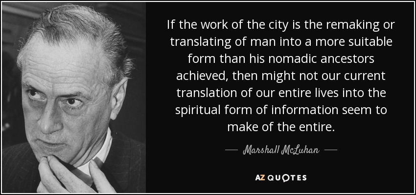 If the work of the city is the remaking or translating of man into a more suitable form than his nomadic ancestors achieved, then might not our current translation of our entire lives into the spiritual form of information seem to make of the entire. - Marshall McLuhan