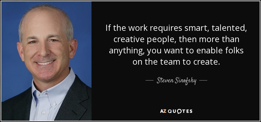 If the work requires smart, talented, creative people, then more than anything, you want to enable folks on the team to create. - Steven Sinofsky