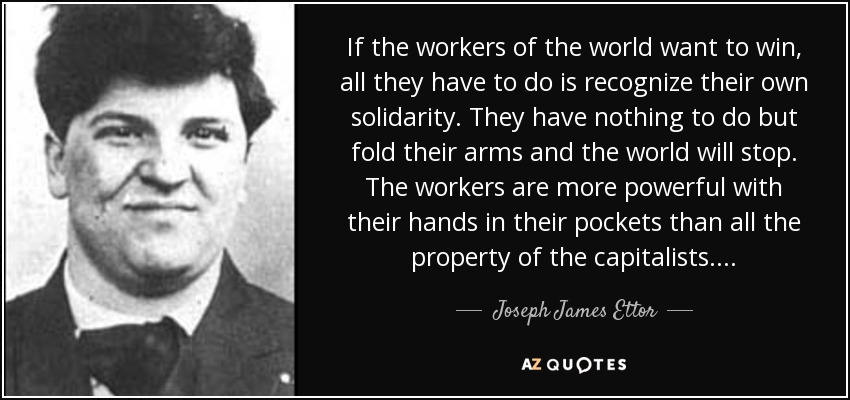 If the workers of the world want to win, all they have to do is recognize their own solidarity. They have nothing to do but fold their arms and the world will stop. The workers are more powerful with their hands in their pockets than all the property of the capitalists. . . . - Joseph James Ettor
