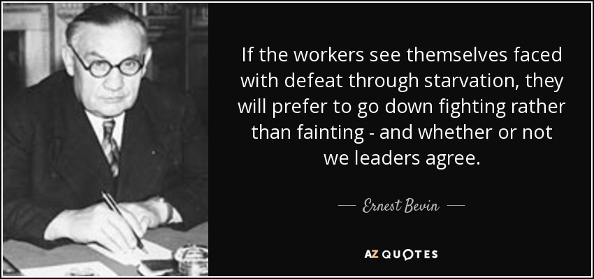 If the workers see themselves faced with defeat through starvation, they will prefer to go down fighting rather than fainting - and whether or not we leaders agree. - Ernest Bevin
