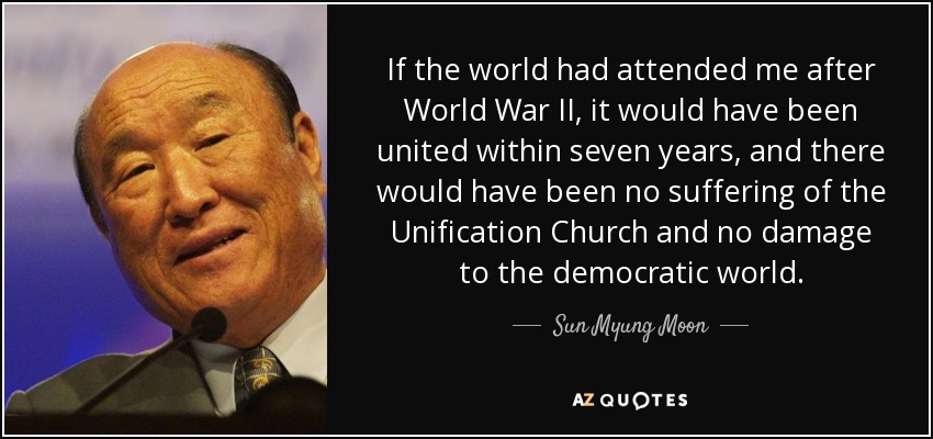 If the world had attended me after World War II, it would have been united within seven years, and there would have been no suffering of the Unification Church and no damage to the democratic world. - Sun Myung Moon