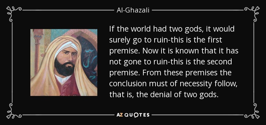 If the world had two gods, it would surely go to ruin-this is the first premise. Now it is known that it has not gone to ruin-this is the second premise. From these premises the conclusion must of necessity follow, that is, the denial of two gods. - Al-Ghazali