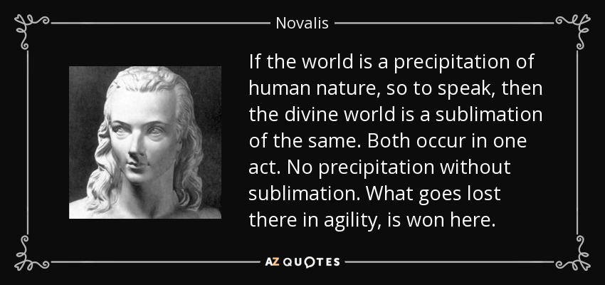 If the world is a precipitation of human nature, so to speak, then the divine world is a sublimation of the same. Both occur in one act. No precipitation without sublimation. What goes lost there in agility, is won here. - Novalis