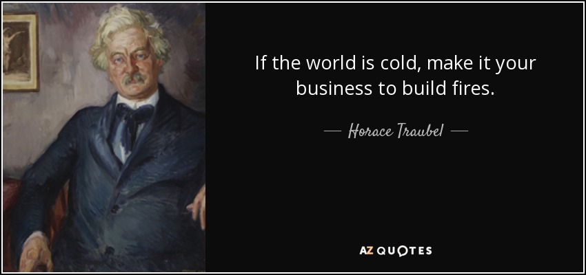 If the world is cold, make it your business to build fires. - Horace Traubel