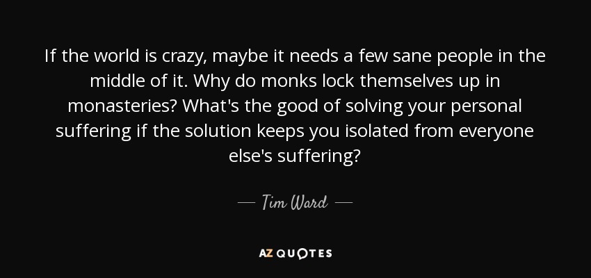 If the world is crazy, maybe it needs a few sane people in the middle of it. Why do monks lock themselves up in monasteries? What's the good of solving your personal suffering if the solution keeps you isolated from everyone else's suffering? - Tim Ward