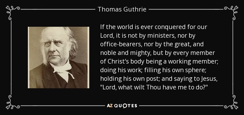 If the world is ever conquered for our Lord, it is not by ministers, nor by office-bearers, nor by the great, and noble and mighty, but by every member of Christ's body being a working member; doing his work; filling his own sphere; holding his own post; and saying to Jesus, 
