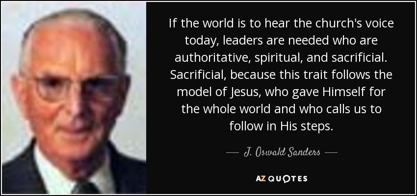 If the world is to hear the church's voice today, leaders are needed who are authoritative, spiritual, and sacrificial. Sacrificial, because this trait follows the model of Jesus, who gave Himself for the whole world and who calls us to follow in His steps. - J. Oswald Sanders