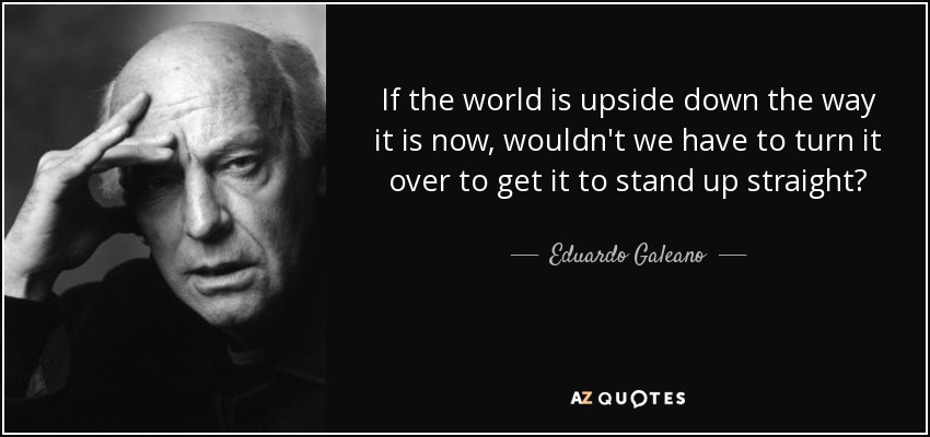 If the world is upside down the way it is now, wouldn't we have to turn it over to get it to stand up straight? - Eduardo Galeano