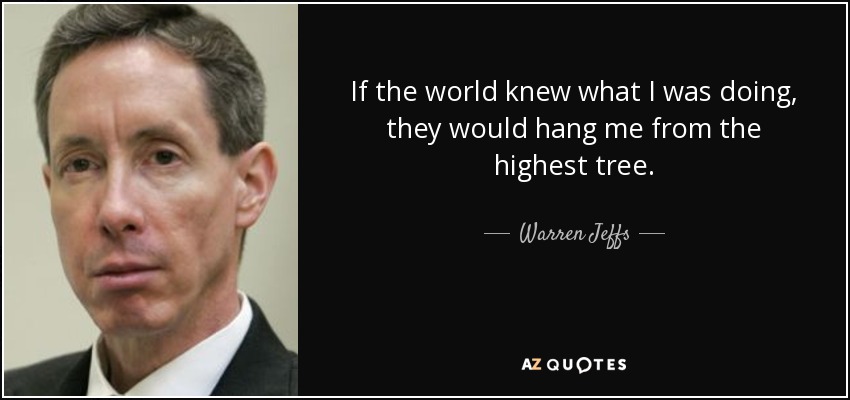 If the world knew what I was doing, they would hang me from the highest tree. - Warren Jeffs