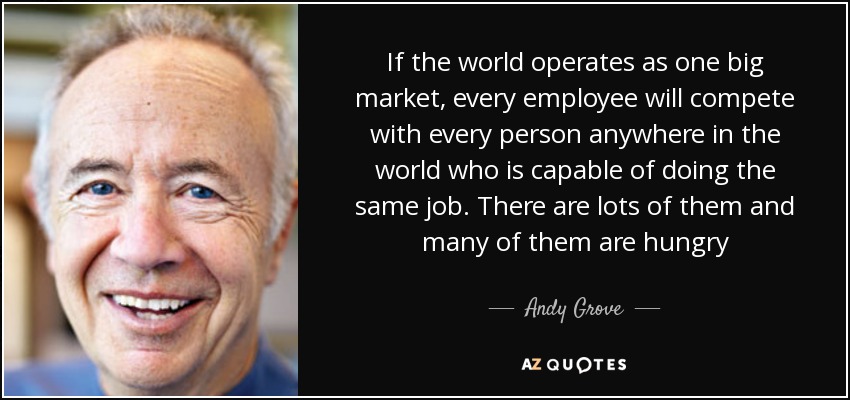 If the world operates as one big market, every employee will compete with every person anywhere in the world who is capable of doing the same job. There are lots of them and many of them are hungry - Andy Grove