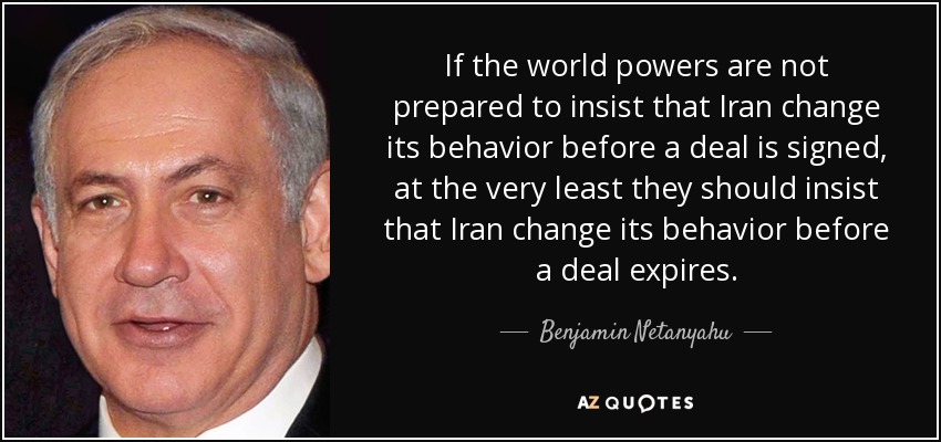 If the world powers are not prepared to insist that Iran change its behavior before a deal is signed, at the very least they should insist that Iran change its behavior before a deal expires. - Benjamin Netanyahu