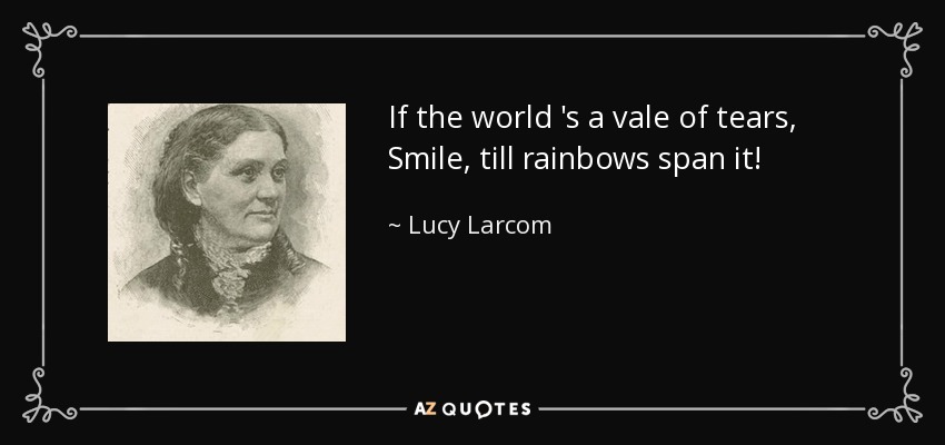 If the world 's a vale of tears, Smile, till rainbows span it! - Lucy Larcom