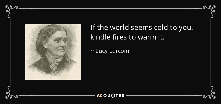 If the world seems cold to you, kindle fires to warm it. - Lucy Larcom