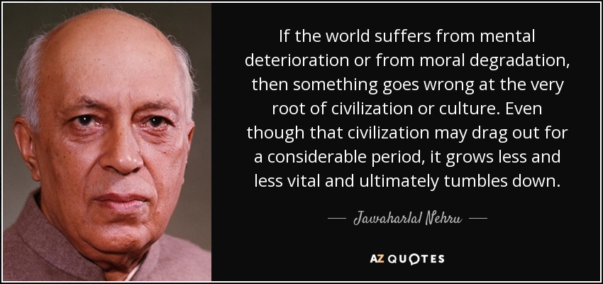 If the world suffers from mental deterioration or from moral degradation, then something goes wrong at the very root of civilization or culture. Even though that civilization may drag out for a considerable period, it grows less and less vital and ultimately tumbles down. - Jawaharlal Nehru