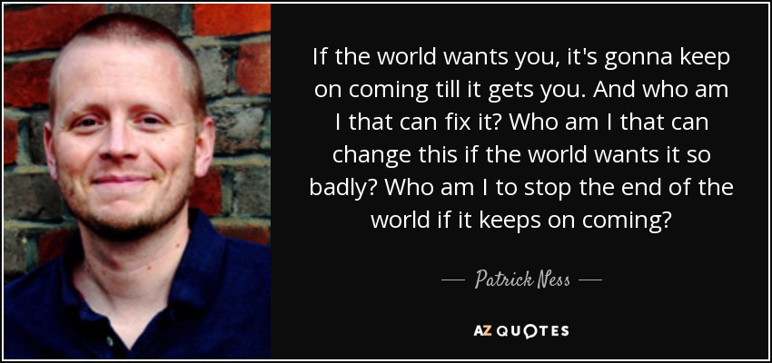 If the world wants you, it's gonna keep on coming till it gets you. And who am I that can fix it? Who am I that can change this if the world wants it so badly? Who am I to stop the end of the world if it keeps on coming? - Patrick Ness
