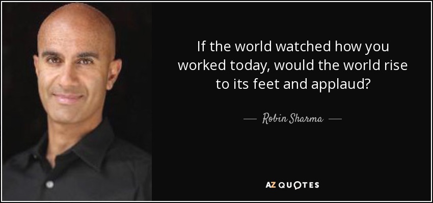 If the world watched how you worked today, would the world rise to its feet and applaud? - Robin Sharma