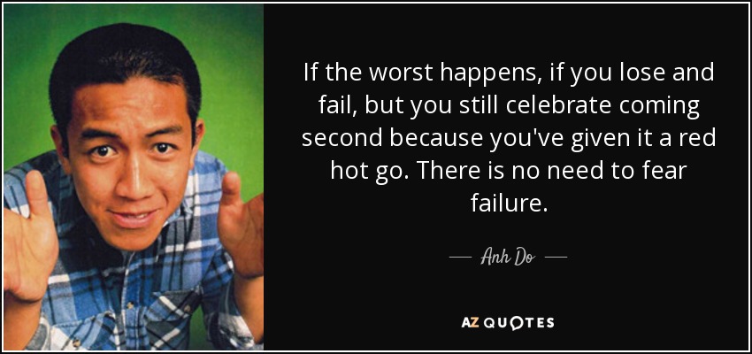 If the worst happens, if you lose and fail, but you still celebrate coming second because you've given it a red hot go. There is no need to fear failure. - Anh Do