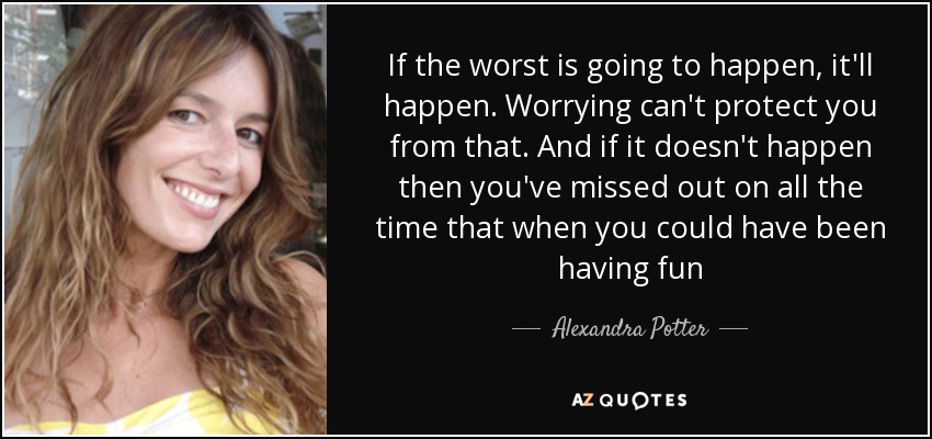 If the worst is going to happen, it'll happen. Worrying can't protect you from that. And if it doesn't happen then you've missed out on all the time that when you could have been having fun - Alexandra Potter