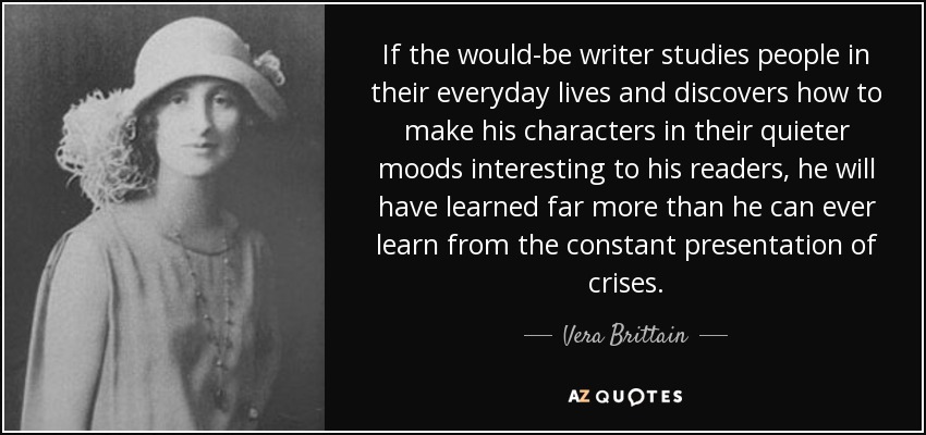 If the would-be writer studies people in their everyday lives and discovers how to make his characters in their quieter moods interesting to his readers, he will have learned far more than he can ever learn from the constant presentation of crises. - Vera Brittain