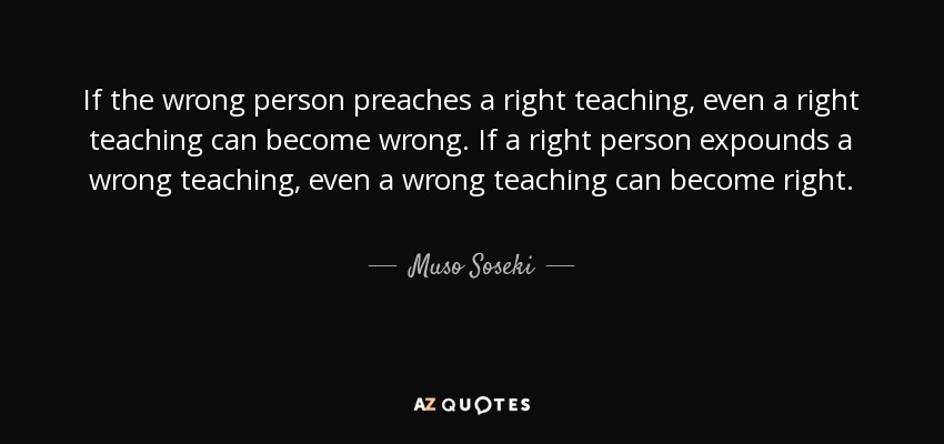 If the wrong person preaches a right teaching, even a right teaching can become wrong. If a right person expounds a wrong teaching, even a wrong teaching can become right. - Muso Soseki