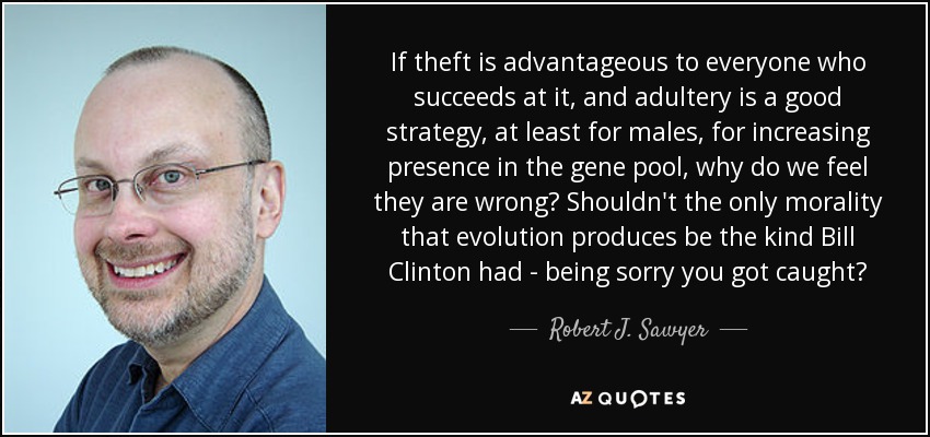 If theft is advantageous to everyone who succeeds at it, and adultery is a good strategy, at least for males, for increasing presence in the gene pool, why do we feel they are wrong? Shouldn't the only morality that evolution produces be the kind Bill Clinton had - being sorry you got caught? - Robert J. Sawyer