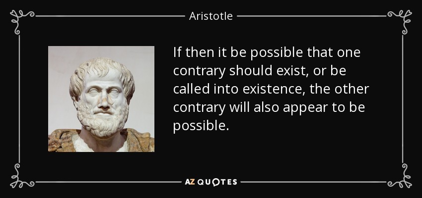 If then it be possible that one contrary should exist, or be called into existence, the other contrary will also appear to be possible. - Aristotle