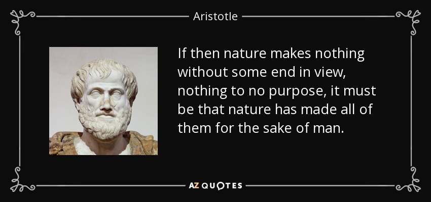 If then nature makes nothing without some end in view, nothing to no purpose, it must be that nature has made all of them for the sake of man. - Aristotle