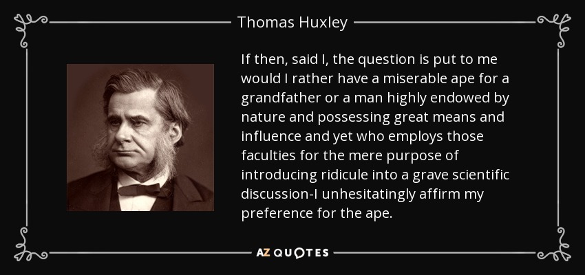 If then, said I, the question is put to me would I rather have a miserable ape for a grandfather or a man highly endowed by nature and possessing great means and influence and yet who employs those faculties for the mere purpose of introducing ridicule into a grave scientific discussion-I unhesitatingly affirm my preference for the ape. - Thomas Huxley