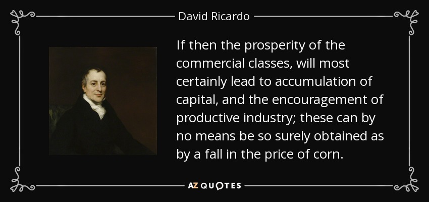 If then the prosperity of the commercial classes, will most certainly lead to accumulation of capital, and the encouragement of productive industry; these can by no means be so surely obtained as by a fall in the price of corn. - David Ricardo