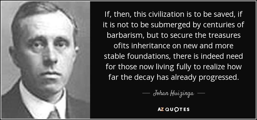 If, then, this civilization is to be saved, if it is not to be submerged by centuries of barbarism, but to secure the treasures ofits inheritance on new and more stable foundations, there is indeed need for those now living fully to realize how far the decay has already progressed. - Johan Huizinga