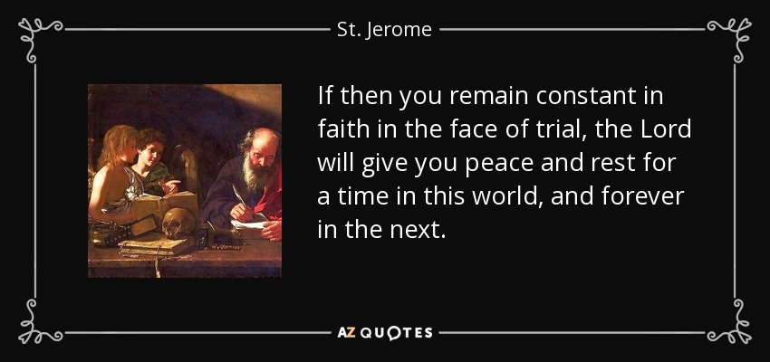 If then you remain constant in faith in the face of trial, the Lord will give you peace and rest for a time in this world, and forever in the next. - St. Jerome