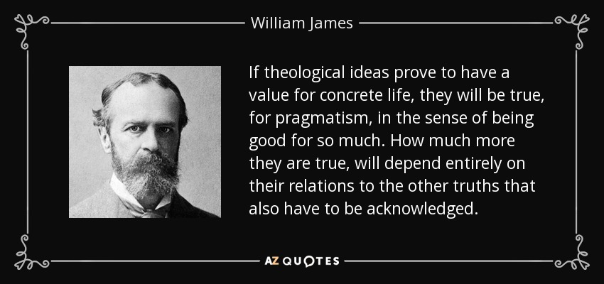 If theological ideas prove to have a value for concrete life, they will be true, for pragmatism, in the sense of being good for so much. How much more they are true, will depend entirely on their relations to the other truths that also have to be acknowledged. - William James
