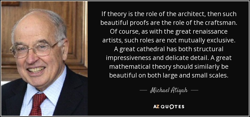 If theory is the role of the architect, then such beautiful proofs are the role of the craftsman. Of course, as with the great renaissance artists, such roles are not mutually exclusive. A great cathedral has both structural impressiveness and delicate detail. A great mathematical theory should similarly be beautiful on both large and small scales. - Michael Atiyah
