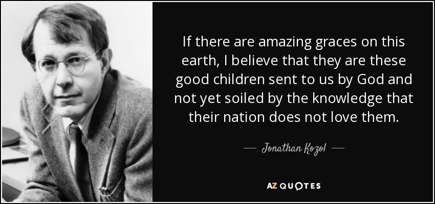 If there are amazing graces on this earth, I believe that they are these good children sent to us by God and not yet soiled by the knowledge that their nation does not love them. - Jonathan Kozol