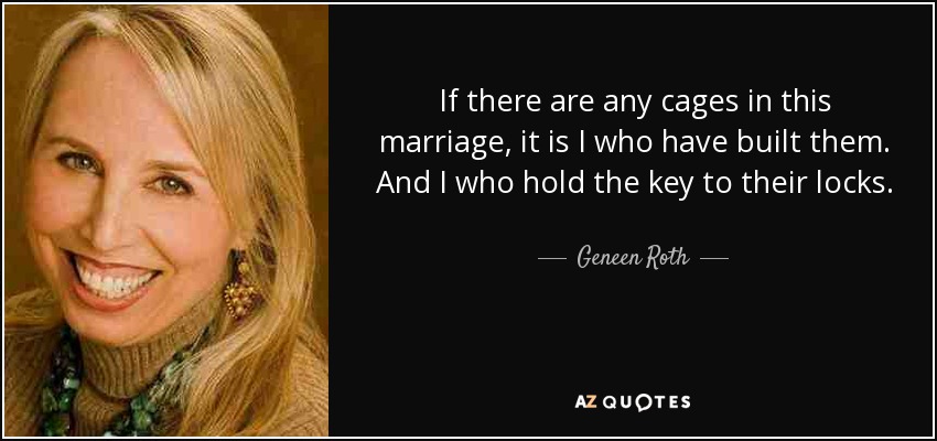 If there are any cages in this marriage, it is I who have built them. And I who hold the key to their locks. - Geneen Roth