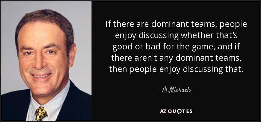 If there are dominant teams, people enjoy discussing whether that's good or bad for the game, and if there aren't any dominant teams, then people enjoy discussing that. - Al Michaels