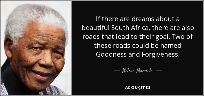 If there are dreams about a beautiful South Africa, there are also roads that lead to their goal. Two of these roads could be named Goodness and Forgiveness. - Nelson Mandela