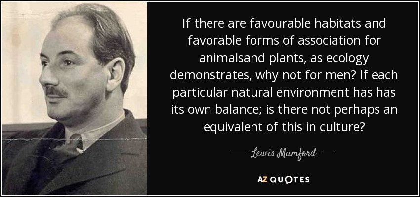 If there are favourable habitats and favorable forms of association for animalsand plants, as ecology demonstrates, why not for men? If each particular natural environment has has its own balance; is there not perhaps an equivalent of this in culture? - Lewis Mumford