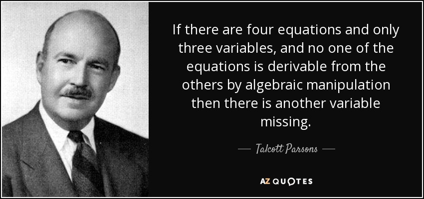 If there are four equations and only three variables, and no one of the equations is derivable from the others by algebraic manipulation then there is another variable missing. - Talcott Parsons