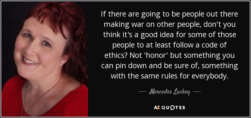 If there are going to be people out there making war on other people, don't you think it's a good idea for some of those people to at least follow a code of ethics? Not 'honor' but something you can pin down and be sure of, something with the same rules for everybody. - Mercedes Lackey