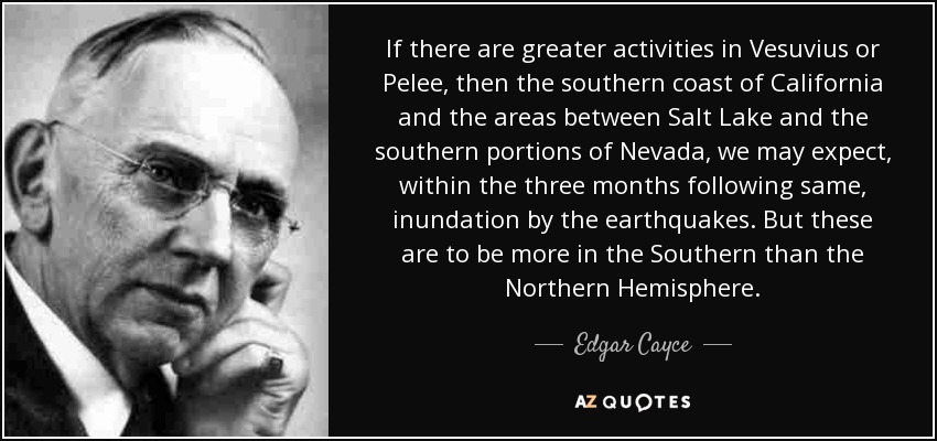 If there are greater activities in Vesuvius or Pelee, then the southern coast of California and the areas between Salt Lake and the southern portions of Nevada, we may expect, within the three months following same, inundation by the earthquakes. But these are to be more in the Southern than the Northern Hemisphere. - Edgar Cayce