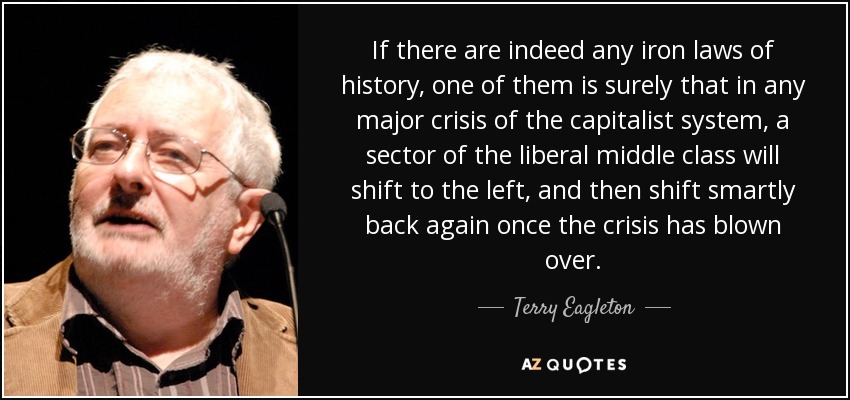 If there are indeed any iron laws of history, one of them is surely that in any major crisis of the capitalist system, a sector of the liberal middle class will shift to the left, and then shift smartly back again once the crisis has blown over. - Terry Eagleton