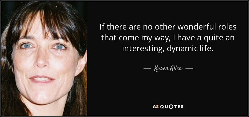 If there are no other wonderful roles that come my way, I have a quite an interesting, dynamic life. - Karen Allen