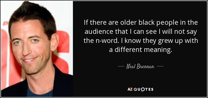 If there are older black people in the audience that I can see I will not say the n-word. I know they grew up with a different meaning. - Neal Brennan