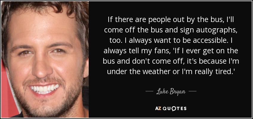 If there are people out by the bus, I'll come off the bus and sign autographs, too. I always want to be accessible. I always tell my fans, 'If I ever get on the bus and don't come off, it's because I'm under the weather or I'm really tired.' - Luke Bryan