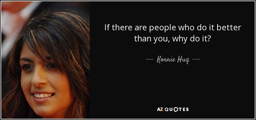 If there are people who do it better than you, why do it? - Konnie Huq