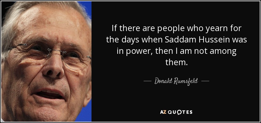If there are people who yearn for the days when Saddam Hussein was in power, then I am not among them. - Donald Rumsfeld