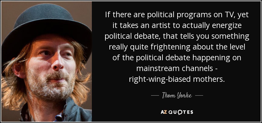 If there are political programs on TV, yet it takes an artist to actually energize political debate, that tells you something really quite frightening about the level of the political debate happening on mainstream channels - right-wing-biased mothers. - Thom Yorke